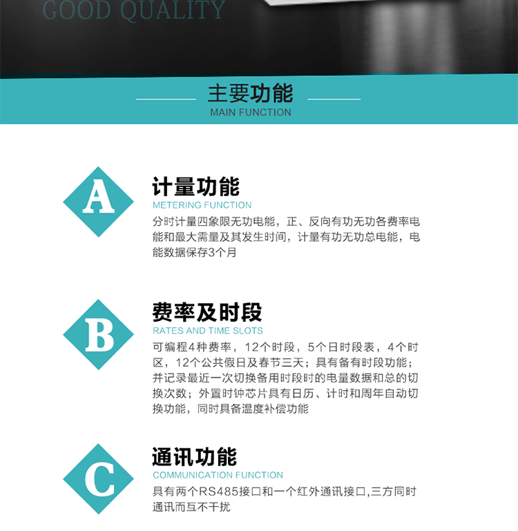 功能特點
 1）分時計量四象限無功電能，正、反向有功無功各費率電能和最大需量及其發(fā)生時間，計量有功無功總電能，電能數(shù)據(jù)保存3個月。
2）可編程4種費率，12個時段，5個日時段表，4個時區(qū)，12個公共假日及春節(jié)三天。
3）具有備有時段功能；并記錄最近一次切換備用時段時的電量數(shù)據(jù)和總的切換次數(shù)。
4）外置時鐘芯片具有日歷、計時和周年自動切換功能，同時具備溫度補償功能。
 5）采用寬溫大視角LCD顯示，具有參數(shù)自動輪顯和按鍵顯示功能。
 6）具有兩個RS485接口和一個紅外通訊接口,三方同時通訊而互不干擾。
 7）具有有/無功測試脈沖輸出，正、反向有功和正、反向無功脈沖測試（遠動）口輸出功能。
8）具有多功能輸出功能，可實現(xiàn)1Hz時鐘、需量周期更替信號、時段切換信號、超負荷跳閘等功能。
9）具有失壓、斷相、失流、過壓、欠壓、過流、電壓合格率、停來電、編程、需量清零、廣播校時等記錄功能。